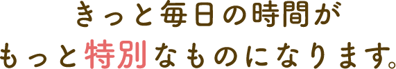 きっと毎日の時間がもっと特別なものになります。