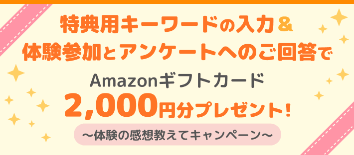 特典用キーワードの入力＆体験参加とアンケートへのご回答でAmazonギフトカード2,000円分プレゼント!